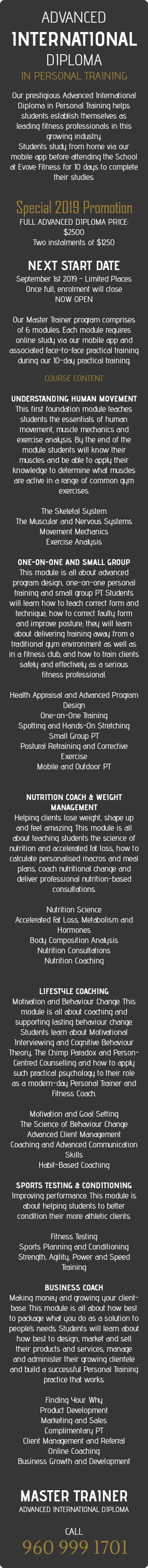 &nbsp;ADVANCED INTERNATIONAL DIPLOMA  IN PERSONAL TRAINING  Our prestigious Advanced International Diploma in Personal Training helps students establish themselves as leading fitness professionals in this growing industry. Students study from home via our mobile app before attending the School at Evove Fitness for 10 days to complete their studies.   Special 2019 Promotion FULL ADVANCED DIPLOMA PRICE: $2500 Two instalments of $1250 NEXT START DATE September 1st 2019 - Limited Places Once full, enrolment will close NOW OPEN Our Master Trainer program comprises of 6 modules. Each module requires online study via our mobile app and associated face-to-face practical training during our 10-day practical training. COURSE CONTENT  UNDERSTANDING HUMAN MOVEMENT This first foundation module teaches students the essentials of human movement, muscle mechanics and exercise analysis. By the end of the module students will know their muscles and be able to apply their knowledge to determine what muscles are active in a range of common gym exercises. The Skeletal System The Muscular and Nervous Systems Movement Mechanics Exercise Analysis ONE-ON-ONE AND SMALL GROUP This module is all about advanced program design, one-on-one personal training and small group PT. Students will learn how to teach correct form and technique, how to correct faulty form and improve posture; they will learn about delivering training away from a traditional gym environment as well as in a fitness club, and how to train clients safely and effectively as a serious fitness professional. Health Appraisal and Advanced Program Design One-on-One Training Spotting and Hands-On Stretching Small Group PT Postural Retraining and Corrective Exercise Mobile and Outdoor PT NUTRITION COACH & WEIGHT MANAGEMENT Helping clients lose weight, shape up and feel amazing. This module is all about teaching students the science of nutrition and accelerated fat loss, how to calculate personalised macros and meal plans, coach nutritional change and deliver professional nutrition-based consultations.  Nutrition Science Accelerated Fat Loss, Metabolism and Hormones Body Composition Analysis Nutrition Consultations Nutrition Coaching LIFESTYLE COACHING Motivation and Behaviour Change. This module is all about coaching and supporting lasting behaviour change. Students learn about Motivational Interviewing and Cognitive Behaviour Theory, The Chimp Paradox and Person-Centred Counselling and how to apply such practical psychology to their role as a modern-day Personal Trainer and Fitness Coach.  Motivation and Goal Setting The Science of Behaviour Change Advanced Client Management Coaching and Advanced Communication Skills Habit-Based Coaching SPORTS TESTING & CONDITIONING Improving performance. This module is about helping students to better condition their more athletic clients.  Fitness Testing Sports Planning and Conditioning Strength, Agility, Power and Speed Training BUSINESS COACH Making money and growing your client-base. This module is all about how best to package what you do as a solution to people’s needs. Students will learn about how best to design, market and sell their products and services, manage and administer their growing clientele and build a successful Personal Training practice that works.  Finding Your Why Product Development Marketing and Sales Complimentary PT Client Management and Referral Online Coaching Business Growth and Development MASTER TRAINER  ADVANCED INTERNATIONAL DIPLOMA  CALL  960 999 1701