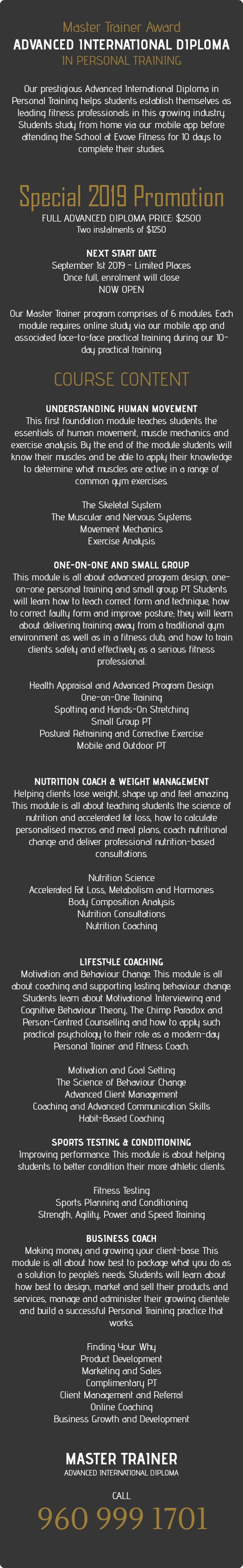 &nbsp;Master Trainer Award ADVANCED INTERNATIONAL DIPLOMA  IN PERSONAL TRAINING  Our prestigious Advanced International Diploma in Personal Training helps students establish themselves as leading fitness professionals in this growing industry. Students study from home via our mobile app before attending the School at Evove Fitness for 10 days to complete their studies.   Special 2019 Promotion FULL ADVANCED DIPLOMA PRICE: $2500 Two instalments of $1250 NEXT START DATE September 1st 2019 - Limited Places Once full, enrolment will close NOW OPEN Our Master Trainer program comprises of 6 modules. Each module requires online study via our mobile app and associated face-to-face practical training during our 10-day practical training. COURSE CONTENT  UNDERSTANDING HUMAN MOVEMENT This first foundation module teaches students the essentials of human movement, muscle mechanics and exercise analysis. By the end of the module students will know their muscles and be able to apply their knowledge to determine what muscles are active in a range of common gym exercises. The Skeletal System The Muscular and Nervous Systems Movement Mechanics Exercise Analysis ONE-ON-ONE AND SMALL GROUP This module is all about advanced program design, one-on-one personal training and small group PT. Students will learn how to teach correct form and technique, how to correct faulty form and improve posture; they will learn about delivering training away from a traditional gym environment as well as in a fitness club, and how to train clients safely and effectively as a serious fitness professional. Health Appraisal and Advanced Program Design One-on-One Training Spotting and Hands-On Stretching Small Group PT Postural Retraining and Corrective Exercise Mobile and Outdoor PT NUTRITION COACH & WEIGHT MANAGEMENT Helping clients lose weight, shape up and feel amazing. This module is all about teaching students the science of nutrition and accelerated fat loss, how to calculate personalised macros and meal plans, coach nutritional change and deliver professional nutrition-based consultations.  Nutrition Science Accelerated Fat Loss, Metabolism and Hormones Body Composition Analysis Nutrition Consultations Nutrition Coaching LIFESTYLE COACHING Motivation and Behaviour Change. This module is all about coaching and supporting lasting behaviour change. Students learn about Motivational Interviewing and Cognitive Behaviour Theory, The Chimp Paradox and Person-Centred Counselling and how to apply such practical psychology to their role as a modern-day Personal Trainer and Fitness Coach.  Motivation and Goal Setting The Science of Behaviour Change Advanced Client Management Coaching and Advanced Communication Skills Habit-Based Coaching SPORTS TESTING & CONDITIONING Improving performance. This module is about helping students to better condition their more athletic clients.  Fitness Testing Sports Planning and Conditioning Strength, Agility, Power and Speed Training BUSINESS COACH Making money and growing your client-base. This module is all about how best to package what you do as a solution to people’s needs. Students will learn about how best to design, market and sell their products and services, manage and administer their growing clientele and build a successful Personal Training practice that works.  Finding Your Why Product Development Marketing and Sales Complimentary PT Client Management and Referral Online Coaching Business Growth and Development MASTER TRAINER  ADVANCED INTERNATIONAL DIPLOMA  CALL  960 999 1701